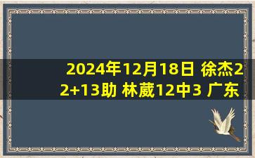 2024年12月18日 徐杰22+13助 林葳12中3 广东双外合砍52分28板助队轻取同曦